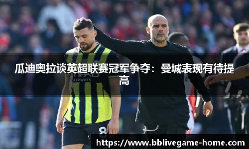 瓜迪奥拉谈英超联赛冠军争夺：曼城表现有待提高